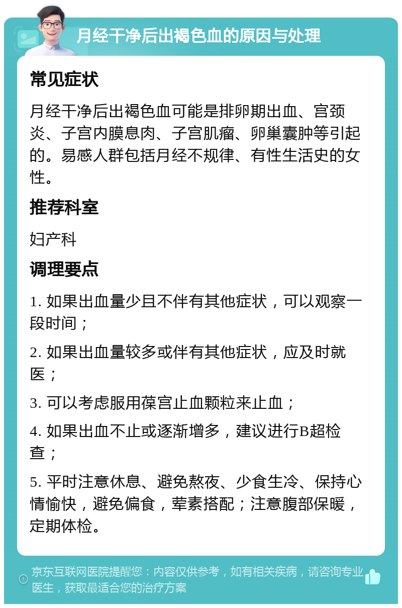 月经干净后出褐色血的原因与处理 常见症状 月经干净后出褐色血可能是排卵期出血、宫颈炎、子宫内膜息肉、子宫肌瘤、卵巢囊肿等引起的。易感人群包括月经不规律、有性生活史的女性。 推荐科室 妇产科 调理要点 1. 如果出血量少且不伴有其他症状，可以观察一段时间； 2. 如果出血量较多或伴有其他症状，应及时就医； 3. 可以考虑服用葆宫止血颗粒来止血； 4. 如果出血不止或逐渐增多，建议进行B超检查； 5. 平时注意休息、避免熬夜、少食生冷、保持心情愉快，避免偏食，荤素搭配；注意腹部保暖，定期体检。