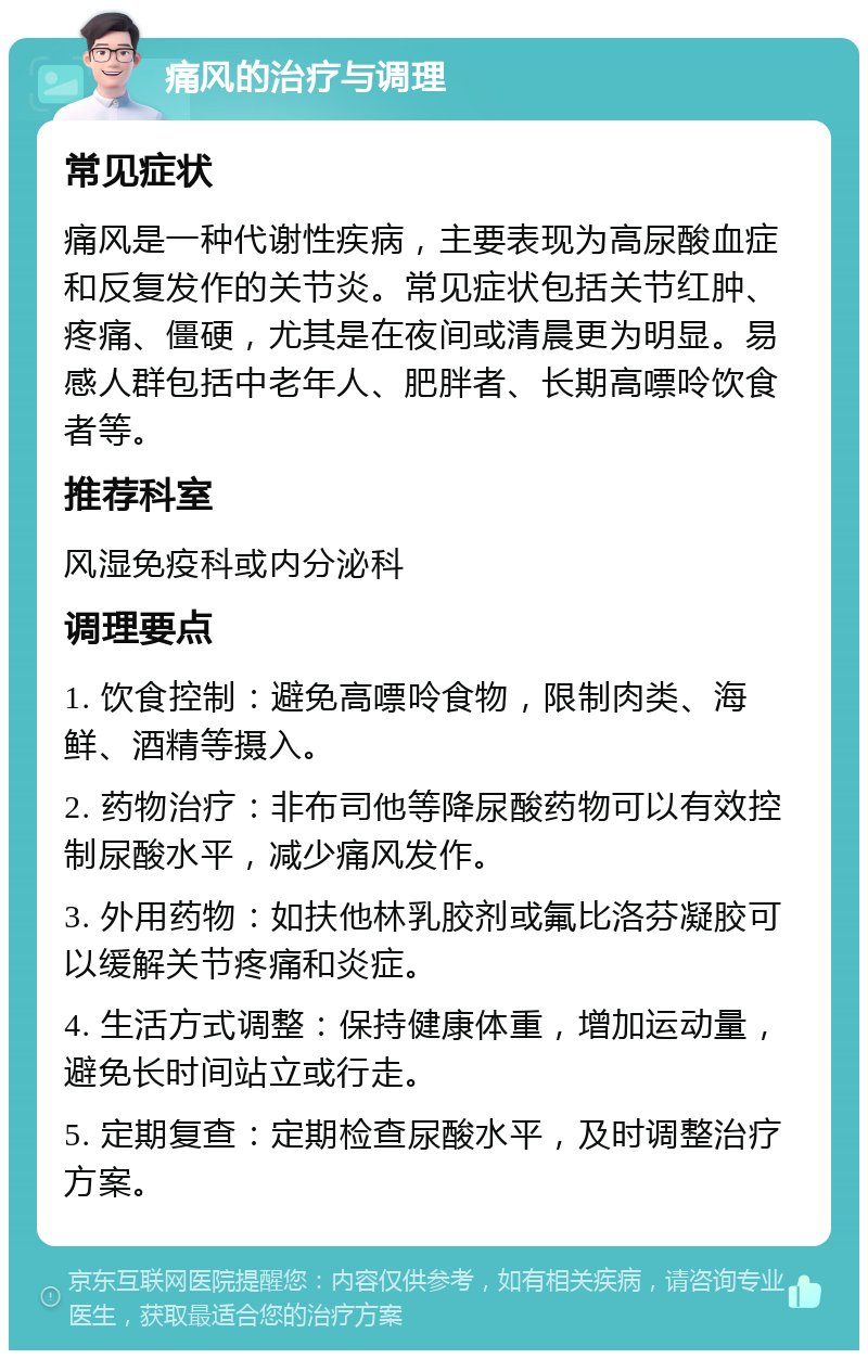 痛风的治疗与调理 常见症状 痛风是一种代谢性疾病，主要表现为高尿酸血症和反复发作的关节炎。常见症状包括关节红肿、疼痛、僵硬，尤其是在夜间或清晨更为明显。易感人群包括中老年人、肥胖者、长期高嘌呤饮食者等。 推荐科室 风湿免疫科或内分泌科 调理要点 1. 饮食控制：避免高嘌呤食物，限制肉类、海鲜、酒精等摄入。 2. 药物治疗：非布司他等降尿酸药物可以有效控制尿酸水平，减少痛风发作。 3. 外用药物：如扶他林乳胶剂或氟比洛芬凝胶可以缓解关节疼痛和炎症。 4. 生活方式调整：保持健康体重，增加运动量，避免长时间站立或行走。 5. 定期复查：定期检查尿酸水平，及时调整治疗方案。