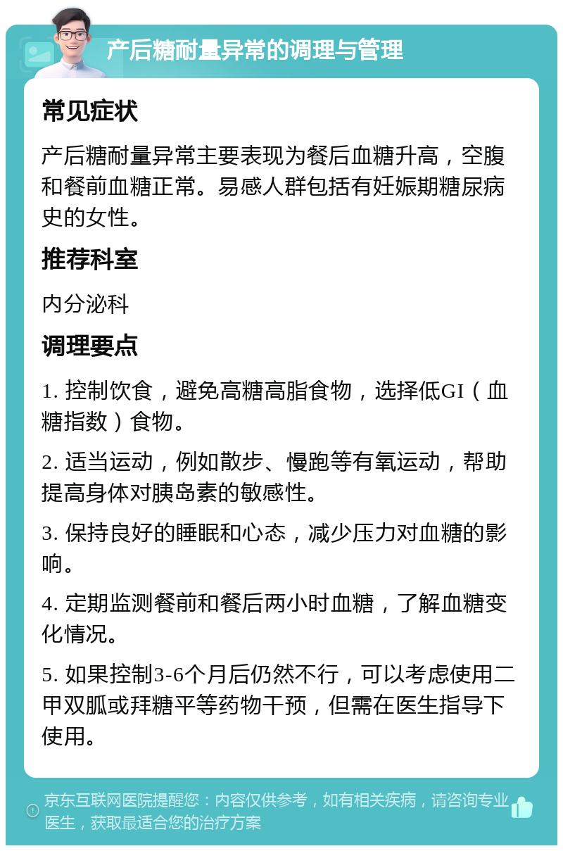 产后糖耐量异常的调理与管理 常见症状 产后糖耐量异常主要表现为餐后血糖升高，空腹和餐前血糖正常。易感人群包括有妊娠期糖尿病史的女性。 推荐科室 内分泌科 调理要点 1. 控制饮食，避免高糖高脂食物，选择低GI（血糖指数）食物。 2. 适当运动，例如散步、慢跑等有氧运动，帮助提高身体对胰岛素的敏感性。 3. 保持良好的睡眠和心态，减少压力对血糖的影响。 4. 定期监测餐前和餐后两小时血糖，了解血糖变化情况。 5. 如果控制3-6个月后仍然不行，可以考虑使用二甲双胍或拜糖平等药物干预，但需在医生指导下使用。