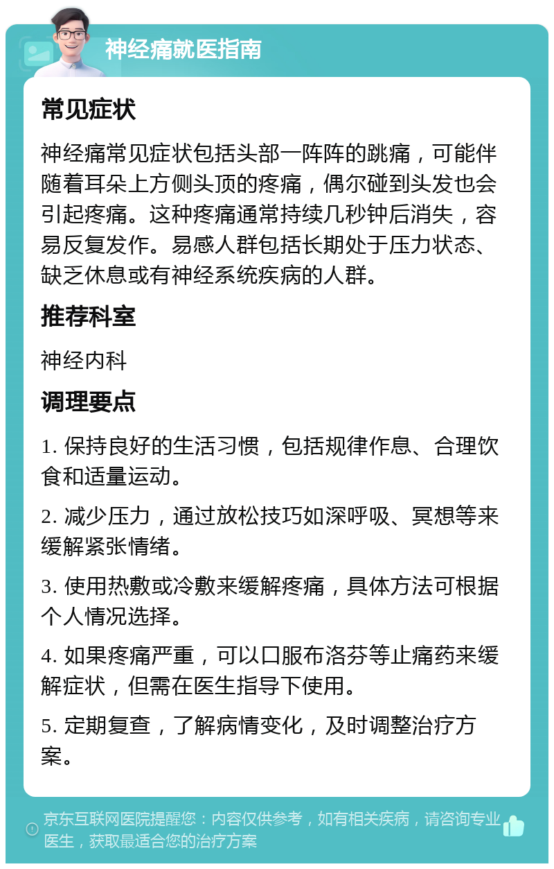 神经痛就医指南 常见症状 神经痛常见症状包括头部一阵阵的跳痛，可能伴随着耳朵上方侧头顶的疼痛，偶尔碰到头发也会引起疼痛。这种疼痛通常持续几秒钟后消失，容易反复发作。易感人群包括长期处于压力状态、缺乏休息或有神经系统疾病的人群。 推荐科室 神经内科 调理要点 1. 保持良好的生活习惯，包括规律作息、合理饮食和适量运动。 2. 减少压力，通过放松技巧如深呼吸、冥想等来缓解紧张情绪。 3. 使用热敷或冷敷来缓解疼痛，具体方法可根据个人情况选择。 4. 如果疼痛严重，可以口服布洛芬等止痛药来缓解症状，但需在医生指导下使用。 5. 定期复查，了解病情变化，及时调整治疗方案。