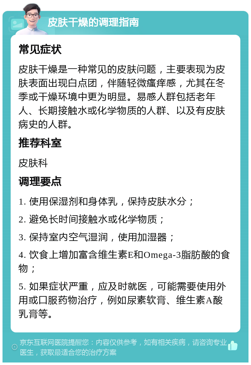 皮肤干燥的调理指南 常见症状 皮肤干燥是一种常见的皮肤问题，主要表现为皮肤表面出现白点团，伴随轻微瘙痒感，尤其在冬季或干燥环境中更为明显。易感人群包括老年人、长期接触水或化学物质的人群、以及有皮肤病史的人群。 推荐科室 皮肤科 调理要点 1. 使用保湿剂和身体乳，保持皮肤水分； 2. 避免长时间接触水或化学物质； 3. 保持室内空气湿润，使用加湿器； 4. 饮食上增加富含维生素E和Omega-3脂肪酸的食物； 5. 如果症状严重，应及时就医，可能需要使用外用或口服药物治疗，例如尿素软膏、维生素A酸乳膏等。