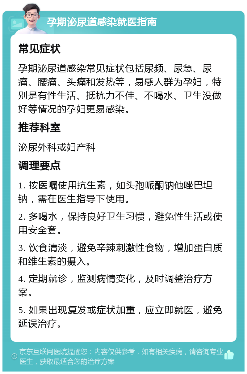 孕期泌尿道感染就医指南 常见症状 孕期泌尿道感染常见症状包括尿频、尿急、尿痛、腰痛、头痛和发热等，易感人群为孕妇，特别是有性生活、抵抗力不佳、不喝水、卫生没做好等情况的孕妇更易感染。 推荐科室 泌尿外科或妇产科 调理要点 1. 按医嘱使用抗生素，如头孢哌酮钠他唑巴坦钠，需在医生指导下使用。 2. 多喝水，保持良好卫生习惯，避免性生活或使用安全套。 3. 饮食清淡，避免辛辣刺激性食物，增加蛋白质和维生素的摄入。 4. 定期就诊，监测病情变化，及时调整治疗方案。 5. 如果出现复发或症状加重，应立即就医，避免延误治疗。