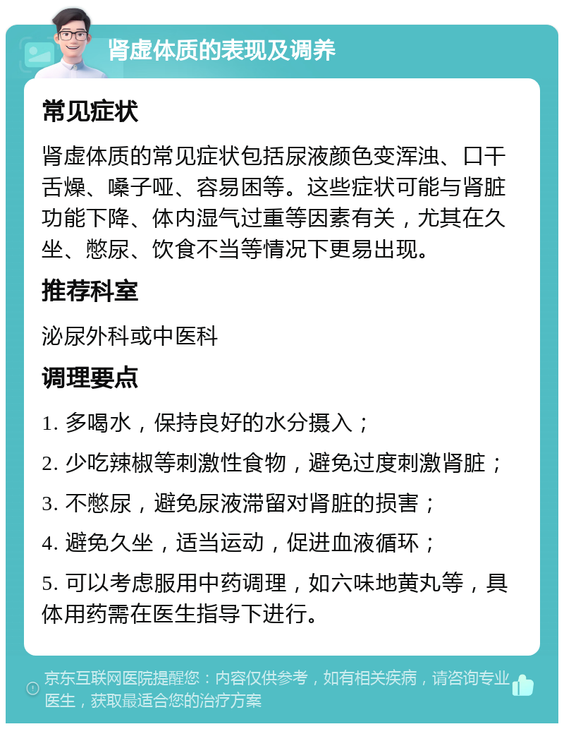 肾虚体质的表现及调养 常见症状 肾虚体质的常见症状包括尿液颜色变浑浊、口干舌燥、嗓子哑、容易困等。这些症状可能与肾脏功能下降、体内湿气过重等因素有关，尤其在久坐、憋尿、饮食不当等情况下更易出现。 推荐科室 泌尿外科或中医科 调理要点 1. 多喝水，保持良好的水分摄入； 2. 少吃辣椒等刺激性食物，避免过度刺激肾脏； 3. 不憋尿，避免尿液滞留对肾脏的损害； 4. 避免久坐，适当运动，促进血液循环； 5. 可以考虑服用中药调理，如六味地黄丸等，具体用药需在医生指导下进行。