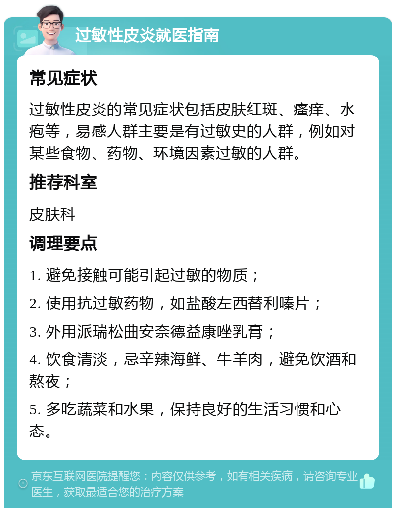 过敏性皮炎就医指南 常见症状 过敏性皮炎的常见症状包括皮肤红斑、瘙痒、水疱等，易感人群主要是有过敏史的人群，例如对某些食物、药物、环境因素过敏的人群。 推荐科室 皮肤科 调理要点 1. 避免接触可能引起过敏的物质； 2. 使用抗过敏药物，如盐酸左西替利嗪片； 3. 外用派瑞松曲安奈德益康唑乳膏； 4. 饮食清淡，忌辛辣海鲜、牛羊肉，避免饮酒和熬夜； 5. 多吃蔬菜和水果，保持良好的生活习惯和心态。