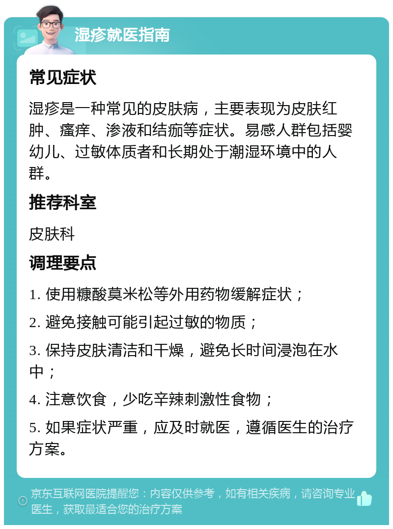 湿疹就医指南 常见症状 湿疹是一种常见的皮肤病，主要表现为皮肤红肿、瘙痒、渗液和结痂等症状。易感人群包括婴幼儿、过敏体质者和长期处于潮湿环境中的人群。 推荐科室 皮肤科 调理要点 1. 使用糠酸莫米松等外用药物缓解症状； 2. 避免接触可能引起过敏的物质； 3. 保持皮肤清洁和干燥，避免长时间浸泡在水中； 4. 注意饮食，少吃辛辣刺激性食物； 5. 如果症状严重，应及时就医，遵循医生的治疗方案。