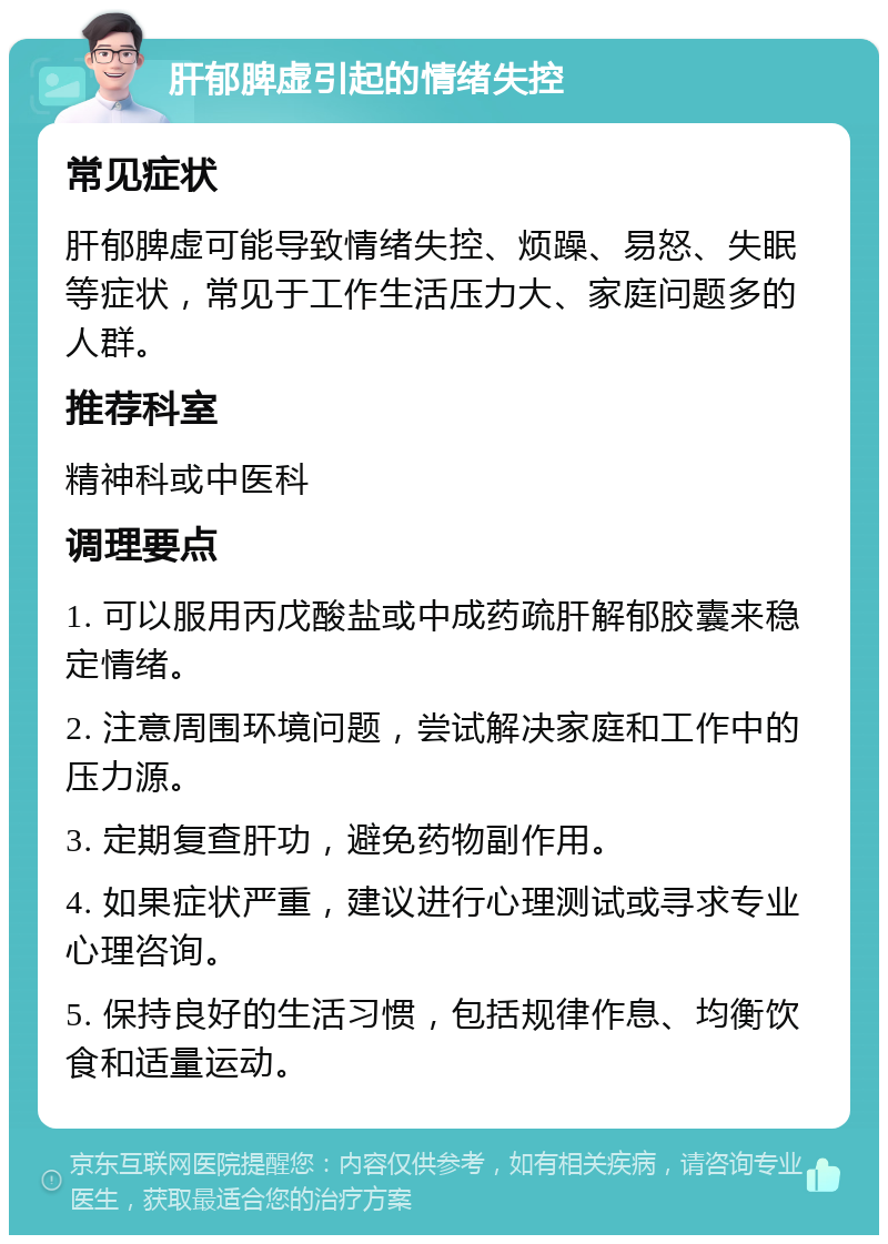 肝郁脾虚引起的情绪失控 常见症状 肝郁脾虚可能导致情绪失控、烦躁、易怒、失眠等症状，常见于工作生活压力大、家庭问题多的人群。 推荐科室 精神科或中医科 调理要点 1. 可以服用丙戊酸盐或中成药疏肝解郁胶囊来稳定情绪。 2. 注意周围环境问题，尝试解决家庭和工作中的压力源。 3. 定期复查肝功，避免药物副作用。 4. 如果症状严重，建议进行心理测试或寻求专业心理咨询。 5. 保持良好的生活习惯，包括规律作息、均衡饮食和适量运动。