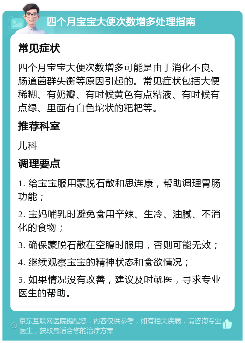 四个月宝宝大便次数增多处理指南 常见症状 四个月宝宝大便次数增多可能是由于消化不良、肠道菌群失衡等原因引起的。常见症状包括大便稀糊、有奶瓣、有时候黄色有点粘液、有时候有点绿、里面有白色坨状的粑粑等。 推荐科室 儿科 调理要点 1. 给宝宝服用蒙脱石散和思连康，帮助调理胃肠功能； 2. 宝妈哺乳时避免食用辛辣、生冷、油腻、不消化的食物； 3. 确保蒙脱石散在空腹时服用，否则可能无效； 4. 继续观察宝宝的精神状态和食欲情况； 5. 如果情况没有改善，建议及时就医，寻求专业医生的帮助。