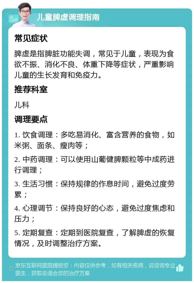 儿童脾虚调理指南 常见症状 脾虚是指脾脏功能失调，常见于儿童，表现为食欲不振、消化不良、体重下降等症状，严重影响儿童的生长发育和免疫力。 推荐科室 儿科 调理要点 1. 饮食调理：多吃易消化、富含营养的食物，如米粥、面条、瘦肉等； 2. 中药调理：可以使用山葡健脾颗粒等中成药进行调理； 3. 生活习惯：保持规律的作息时间，避免过度劳累； 4. 心理调节：保持良好的心态，避免过度焦虑和压力； 5. 定期复查：定期到医院复查，了解脾虚的恢复情况，及时调整治疗方案。