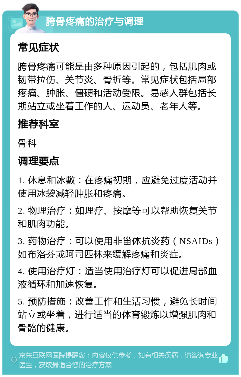 胯骨疼痛的治疗与调理 常见症状 胯骨疼痛可能是由多种原因引起的，包括肌肉或韧带拉伤、关节炎、骨折等。常见症状包括局部疼痛、肿胀、僵硬和活动受限。易感人群包括长期站立或坐着工作的人、运动员、老年人等。 推荐科室 骨科 调理要点 1. 休息和冰敷：在疼痛初期，应避免过度活动并使用冰袋减轻肿胀和疼痛。 2. 物理治疗：如理疗、按摩等可以帮助恢复关节和肌肉功能。 3. 药物治疗：可以使用非甾体抗炎药（NSAIDs）如布洛芬或阿司匹林来缓解疼痛和炎症。 4. 使用治疗灯：适当使用治疗灯可以促进局部血液循环和加速恢复。 5. 预防措施：改善工作和生活习惯，避免长时间站立或坐着，进行适当的体育锻炼以增强肌肉和骨骼的健康。