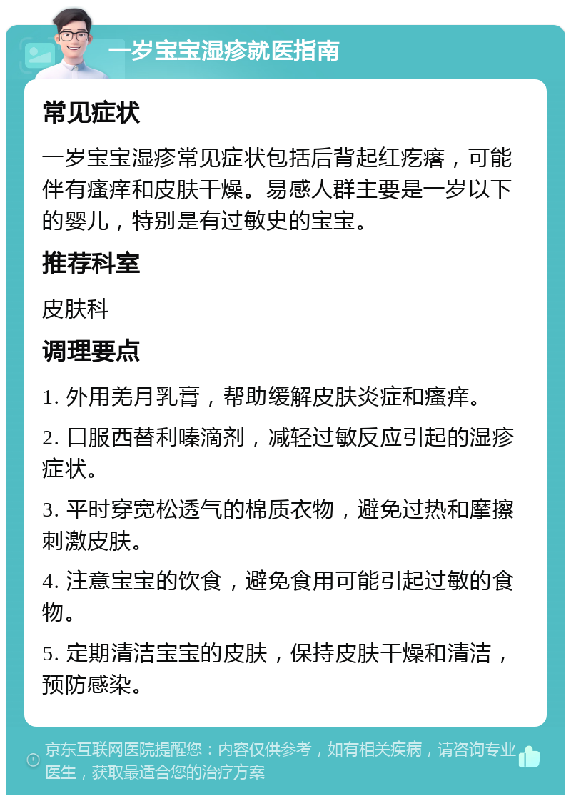 一岁宝宝湿疹就医指南 常见症状 一岁宝宝湿疹常见症状包括后背起红疙瘩，可能伴有瘙痒和皮肤干燥。易感人群主要是一岁以下的婴儿，特别是有过敏史的宝宝。 推荐科室 皮肤科 调理要点 1. 外用羌月乳膏，帮助缓解皮肤炎症和瘙痒。 2. 口服西替利嗪滴剂，减轻过敏反应引起的湿疹症状。 3. 平时穿宽松透气的棉质衣物，避免过热和摩擦刺激皮肤。 4. 注意宝宝的饮食，避免食用可能引起过敏的食物。 5. 定期清洁宝宝的皮肤，保持皮肤干燥和清洁，预防感染。