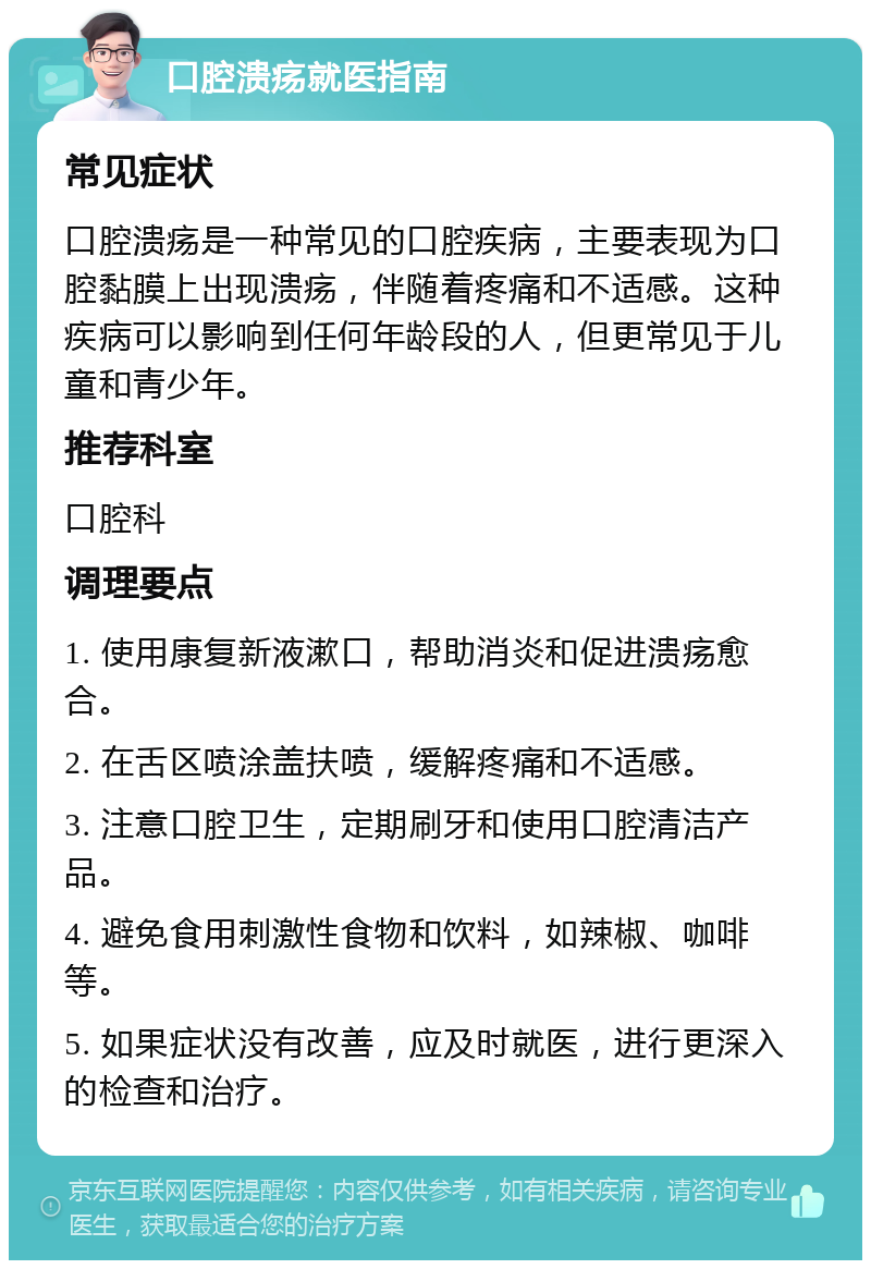 口腔溃疡就医指南 常见症状 口腔溃疡是一种常见的口腔疾病，主要表现为口腔黏膜上出现溃疡，伴随着疼痛和不适感。这种疾病可以影响到任何年龄段的人，但更常见于儿童和青少年。 推荐科室 口腔科 调理要点 1. 使用康复新液漱口，帮助消炎和促进溃疡愈合。 2. 在舌区喷涂盖扶喷，缓解疼痛和不适感。 3. 注意口腔卫生，定期刷牙和使用口腔清洁产品。 4. 避免食用刺激性食物和饮料，如辣椒、咖啡等。 5. 如果症状没有改善，应及时就医，进行更深入的检查和治疗。