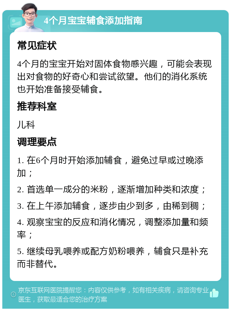 4个月宝宝辅食添加指南 常见症状 4个月的宝宝开始对固体食物感兴趣，可能会表现出对食物的好奇心和尝试欲望。他们的消化系统也开始准备接受辅食。 推荐科室 儿科 调理要点 1. 在6个月时开始添加辅食，避免过早或过晚添加； 2. 首选单一成分的米粉，逐渐增加种类和浓度； 3. 在上午添加辅食，逐步由少到多，由稀到稠； 4. 观察宝宝的反应和消化情况，调整添加量和频率； 5. 继续母乳喂养或配方奶粉喂养，辅食只是补充而非替代。