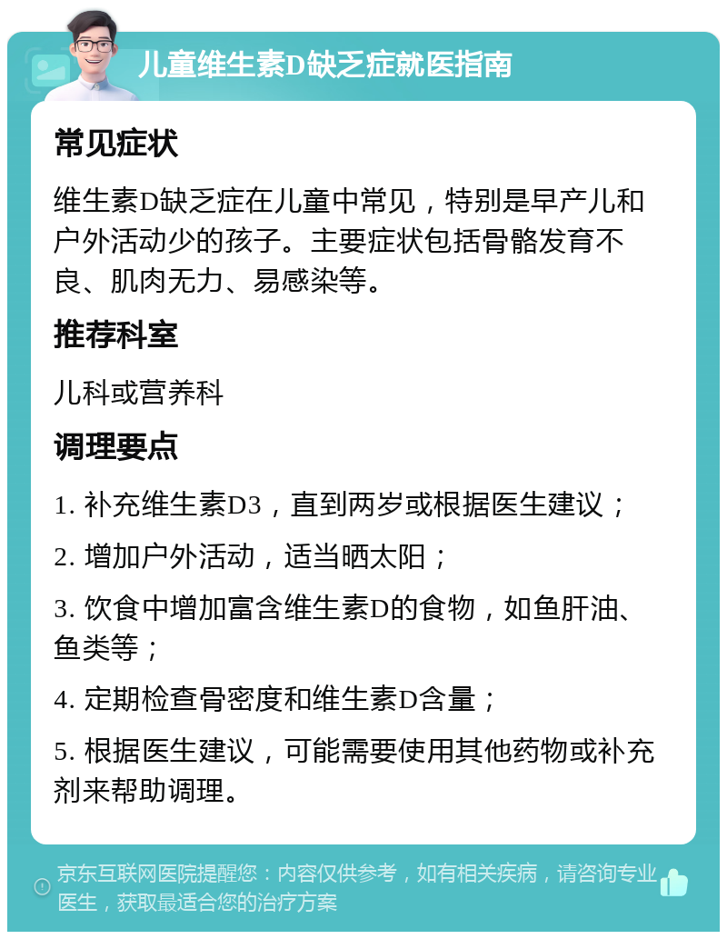 儿童维生素D缺乏症就医指南 常见症状 维生素D缺乏症在儿童中常见，特别是早产儿和户外活动少的孩子。主要症状包括骨骼发育不良、肌肉无力、易感染等。 推荐科室 儿科或营养科 调理要点 1. 补充维生素D3，直到两岁或根据医生建议； 2. 增加户外活动，适当晒太阳； 3. 饮食中增加富含维生素D的食物，如鱼肝油、鱼类等； 4. 定期检查骨密度和维生素D含量； 5. 根据医生建议，可能需要使用其他药物或补充剂来帮助调理。