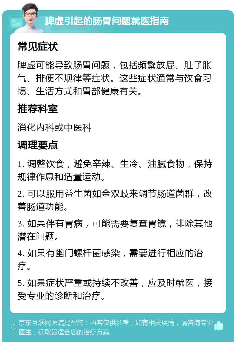 脾虚引起的肠胃问题就医指南 常见症状 脾虚可能导致肠胃问题，包括频繁放屁、肚子胀气、排便不规律等症状。这些症状通常与饮食习惯、生活方式和胃部健康有关。 推荐科室 消化内科或中医科 调理要点 1. 调整饮食，避免辛辣、生冷、油腻食物，保持规律作息和适量运动。 2. 可以服用益生菌如金双歧来调节肠道菌群，改善肠道功能。 3. 如果伴有胃病，可能需要复查胃镜，排除其他潜在问题。 4. 如果有幽门螺杆菌感染，需要进行相应的治疗。 5. 如果症状严重或持续不改善，应及时就医，接受专业的诊断和治疗。