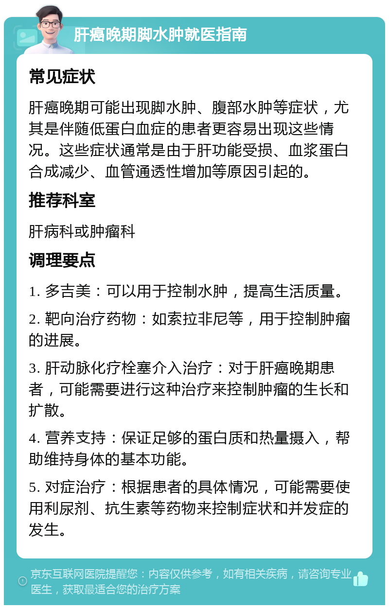 肝癌晚期脚水肿就医指南 常见症状 肝癌晚期可能出现脚水肿、腹部水肿等症状，尤其是伴随低蛋白血症的患者更容易出现这些情况。这些症状通常是由于肝功能受损、血浆蛋白合成减少、血管通透性增加等原因引起的。 推荐科室 肝病科或肿瘤科 调理要点 1. 多吉美：可以用于控制水肿，提高生活质量。 2. 靶向治疗药物：如索拉非尼等，用于控制肿瘤的进展。 3. 肝动脉化疗栓塞介入治疗：对于肝癌晚期患者，可能需要进行这种治疗来控制肿瘤的生长和扩散。 4. 营养支持：保证足够的蛋白质和热量摄入，帮助维持身体的基本功能。 5. 对症治疗：根据患者的具体情况，可能需要使用利尿剂、抗生素等药物来控制症状和并发症的发生。