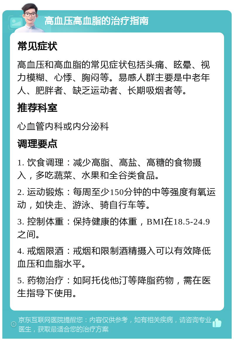 高血压高血脂的治疗指南 常见症状 高血压和高血脂的常见症状包括头痛、眩晕、视力模糊、心悸、胸闷等。易感人群主要是中老年人、肥胖者、缺乏运动者、长期吸烟者等。 推荐科室 心血管内科或内分泌科 调理要点 1. 饮食调理：减少高脂、高盐、高糖的食物摄入，多吃蔬菜、水果和全谷类食品。 2. 运动锻炼：每周至少150分钟的中等强度有氧运动，如快走、游泳、骑自行车等。 3. 控制体重：保持健康的体重，BMI在18.5-24.9之间。 4. 戒烟限酒：戒烟和限制酒精摄入可以有效降低血压和血脂水平。 5. 药物治疗：如阿托伐他汀等降脂药物，需在医生指导下使用。