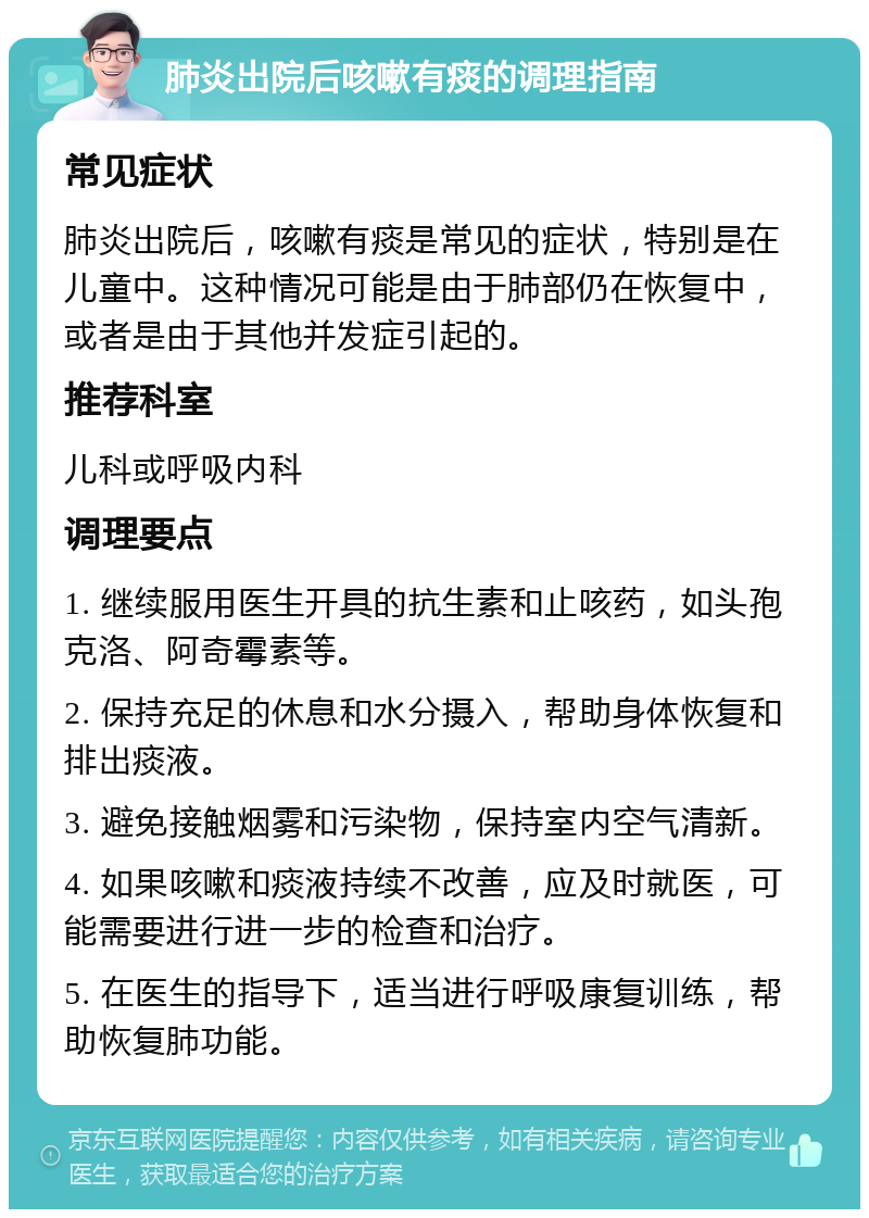 肺炎出院后咳嗽有痰的调理指南 常见症状 肺炎出院后，咳嗽有痰是常见的症状，特别是在儿童中。这种情况可能是由于肺部仍在恢复中，或者是由于其他并发症引起的。 推荐科室 儿科或呼吸内科 调理要点 1. 继续服用医生开具的抗生素和止咳药，如头孢克洛、阿奇霉素等。 2. 保持充足的休息和水分摄入，帮助身体恢复和排出痰液。 3. 避免接触烟雾和污染物，保持室内空气清新。 4. 如果咳嗽和痰液持续不改善，应及时就医，可能需要进行进一步的检查和治疗。 5. 在医生的指导下，适当进行呼吸康复训练，帮助恢复肺功能。