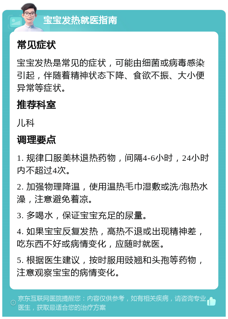 宝宝发热就医指南 常见症状 宝宝发热是常见的症状，可能由细菌或病毒感染引起，伴随着精神状态下降、食欲不振、大小便异常等症状。 推荐科室 儿科 调理要点 1. 规律口服美林退热药物，间隔4-6小时，24小时内不超过4次。 2. 加强物理降温，使用温热毛巾湿敷或洗/泡热水澡，注意避免着凉。 3. 多喝水，保证宝宝充足的尿量。 4. 如果宝宝反复发热，高热不退或出现精神差，吃东西不好或病情变化，应随时就医。 5. 根据医生建议，按时服用豉翘和头孢等药物，注意观察宝宝的病情变化。