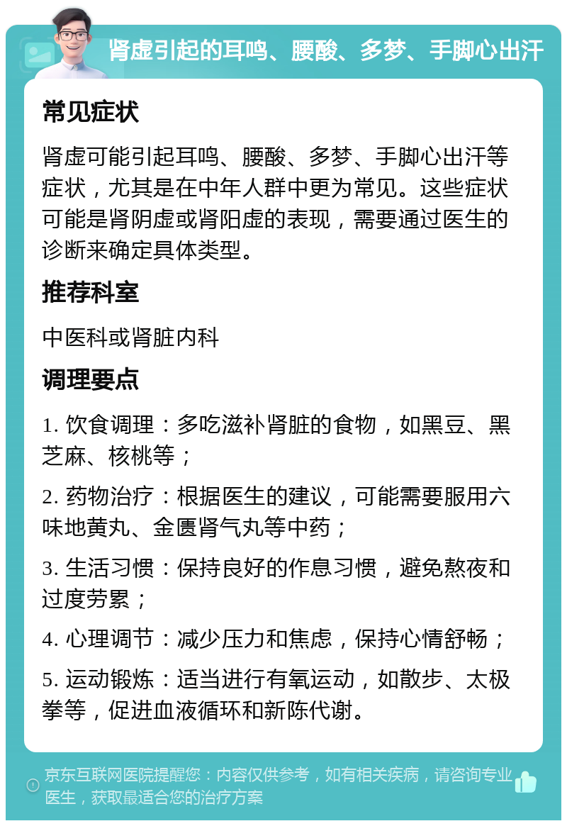 肾虚引起的耳鸣、腰酸、多梦、手脚心出汗 常见症状 肾虚可能引起耳鸣、腰酸、多梦、手脚心出汗等症状，尤其是在中年人群中更为常见。这些症状可能是肾阴虚或肾阳虚的表现，需要通过医生的诊断来确定具体类型。 推荐科室 中医科或肾脏内科 调理要点 1. 饮食调理：多吃滋补肾脏的食物，如黑豆、黑芝麻、核桃等； 2. 药物治疗：根据医生的建议，可能需要服用六味地黄丸、金匮肾气丸等中药； 3. 生活习惯：保持良好的作息习惯，避免熬夜和过度劳累； 4. 心理调节：减少压力和焦虑，保持心情舒畅； 5. 运动锻炼：适当进行有氧运动，如散步、太极拳等，促进血液循环和新陈代谢。