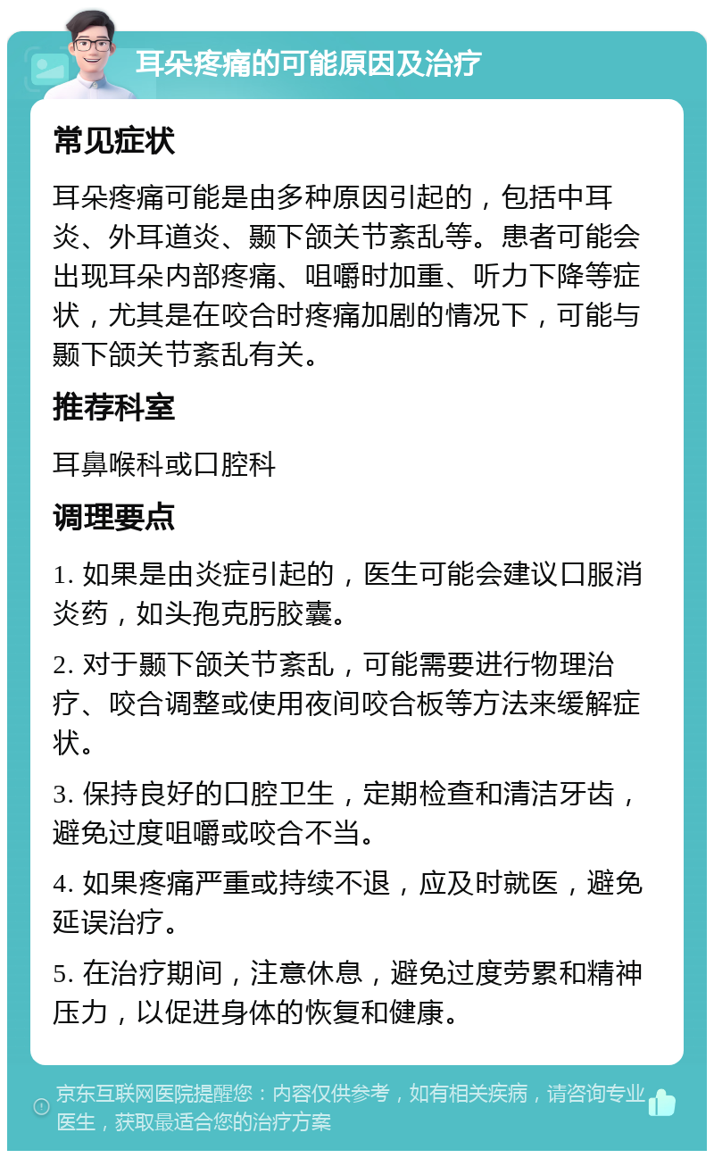 耳朵疼痛的可能原因及治疗 常见症状 耳朵疼痛可能是由多种原因引起的，包括中耳炎、外耳道炎、颞下颌关节紊乱等。患者可能会出现耳朵内部疼痛、咀嚼时加重、听力下降等症状，尤其是在咬合时疼痛加剧的情况下，可能与颞下颌关节紊乱有关。 推荐科室 耳鼻喉科或口腔科 调理要点 1. 如果是由炎症引起的，医生可能会建议口服消炎药，如头孢克肟胶囊。 2. 对于颞下颌关节紊乱，可能需要进行物理治疗、咬合调整或使用夜间咬合板等方法来缓解症状。 3. 保持良好的口腔卫生，定期检查和清洁牙齿，避免过度咀嚼或咬合不当。 4. 如果疼痛严重或持续不退，应及时就医，避免延误治疗。 5. 在治疗期间，注意休息，避免过度劳累和精神压力，以促进身体的恢复和健康。