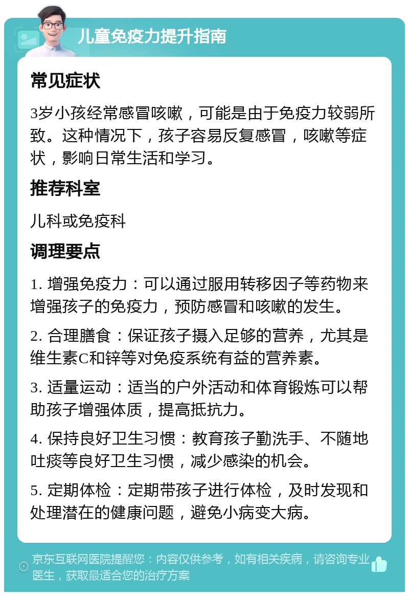 儿童免疫力提升指南 常见症状 3岁小孩经常感冒咳嗽，可能是由于免疫力较弱所致。这种情况下，孩子容易反复感冒，咳嗽等症状，影响日常生活和学习。 推荐科室 儿科或免疫科 调理要点 1. 增强免疫力：可以通过服用转移因子等药物来增强孩子的免疫力，预防感冒和咳嗽的发生。 2. 合理膳食：保证孩子摄入足够的营养，尤其是维生素C和锌等对免疫系统有益的营养素。 3. 适量运动：适当的户外活动和体育锻炼可以帮助孩子增强体质，提高抵抗力。 4. 保持良好卫生习惯：教育孩子勤洗手、不随地吐痰等良好卫生习惯，减少感染的机会。 5. 定期体检：定期带孩子进行体检，及时发现和处理潜在的健康问题，避免小病变大病。