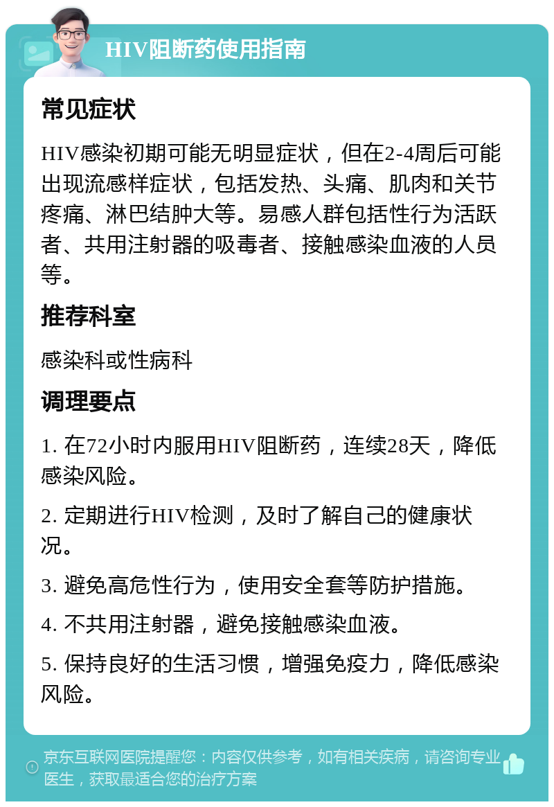 HIV阻断药使用指南 常见症状 HIV感染初期可能无明显症状，但在2-4周后可能出现流感样症状，包括发热、头痛、肌肉和关节疼痛、淋巴结肿大等。易感人群包括性行为活跃者、共用注射器的吸毒者、接触感染血液的人员等。 推荐科室 感染科或性病科 调理要点 1. 在72小时内服用HIV阻断药，连续28天，降低感染风险。 2. 定期进行HIV检测，及时了解自己的健康状况。 3. 避免高危性行为，使用安全套等防护措施。 4. 不共用注射器，避免接触感染血液。 5. 保持良好的生活习惯，增强免疫力，降低感染风险。