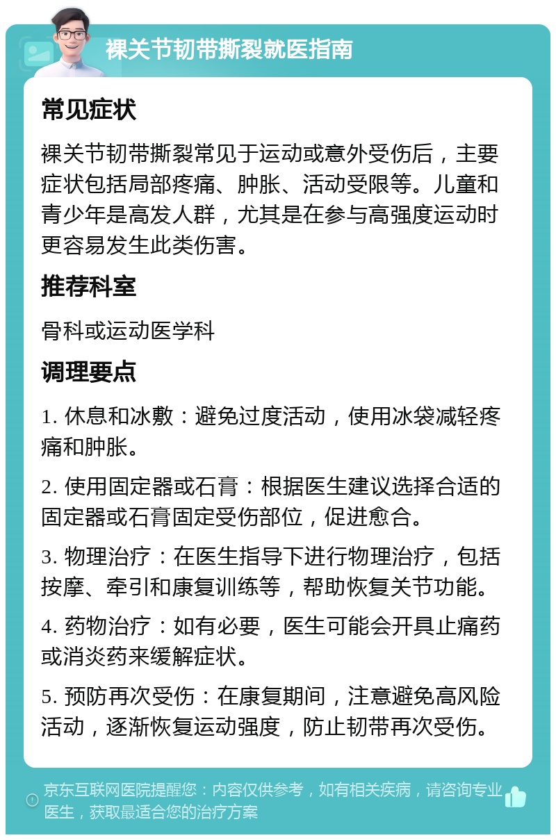 裸关节韧带撕裂就医指南 常见症状 裸关节韧带撕裂常见于运动或意外受伤后，主要症状包括局部疼痛、肿胀、活动受限等。儿童和青少年是高发人群，尤其是在参与高强度运动时更容易发生此类伤害。 推荐科室 骨科或运动医学科 调理要点 1. 休息和冰敷：避免过度活动，使用冰袋减轻疼痛和肿胀。 2. 使用固定器或石膏：根据医生建议选择合适的固定器或石膏固定受伤部位，促进愈合。 3. 物理治疗：在医生指导下进行物理治疗，包括按摩、牵引和康复训练等，帮助恢复关节功能。 4. 药物治疗：如有必要，医生可能会开具止痛药或消炎药来缓解症状。 5. 预防再次受伤：在康复期间，注意避免高风险活动，逐渐恢复运动强度，防止韧带再次受伤。