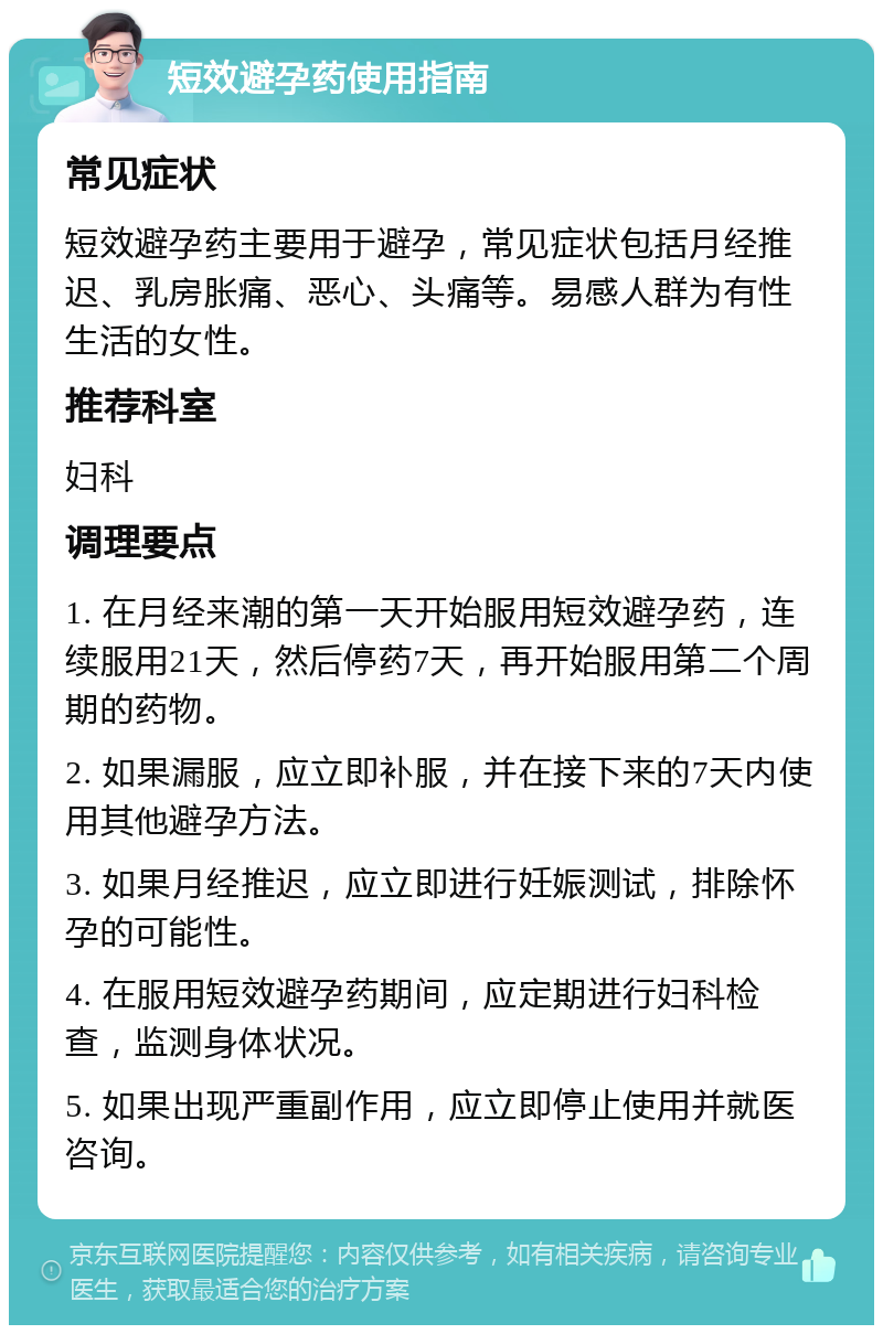 短效避孕药使用指南 常见症状 短效避孕药主要用于避孕，常见症状包括月经推迟、乳房胀痛、恶心、头痛等。易感人群为有性生活的女性。 推荐科室 妇科 调理要点 1. 在月经来潮的第一天开始服用短效避孕药，连续服用21天，然后停药7天，再开始服用第二个周期的药物。 2. 如果漏服，应立即补服，并在接下来的7天内使用其他避孕方法。 3. 如果月经推迟，应立即进行妊娠测试，排除怀孕的可能性。 4. 在服用短效避孕药期间，应定期进行妇科检查，监测身体状况。 5. 如果出现严重副作用，应立即停止使用并就医咨询。