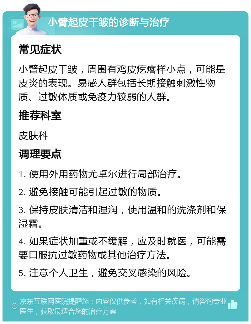 小臂起皮干皱的诊断与治疗 常见症状 小臂起皮干皱，周围有鸡皮疙瘩样小点，可能是皮炎的表现。易感人群包括长期接触刺激性物质、过敏体质或免疫力较弱的人群。 推荐科室 皮肤科 调理要点 1. 使用外用药物尤卓尔进行局部治疗。 2. 避免接触可能引起过敏的物质。 3. 保持皮肤清洁和湿润，使用温和的洗涤剂和保湿霜。 4. 如果症状加重或不缓解，应及时就医，可能需要口服抗过敏药物或其他治疗方法。 5. 注意个人卫生，避免交叉感染的风险。