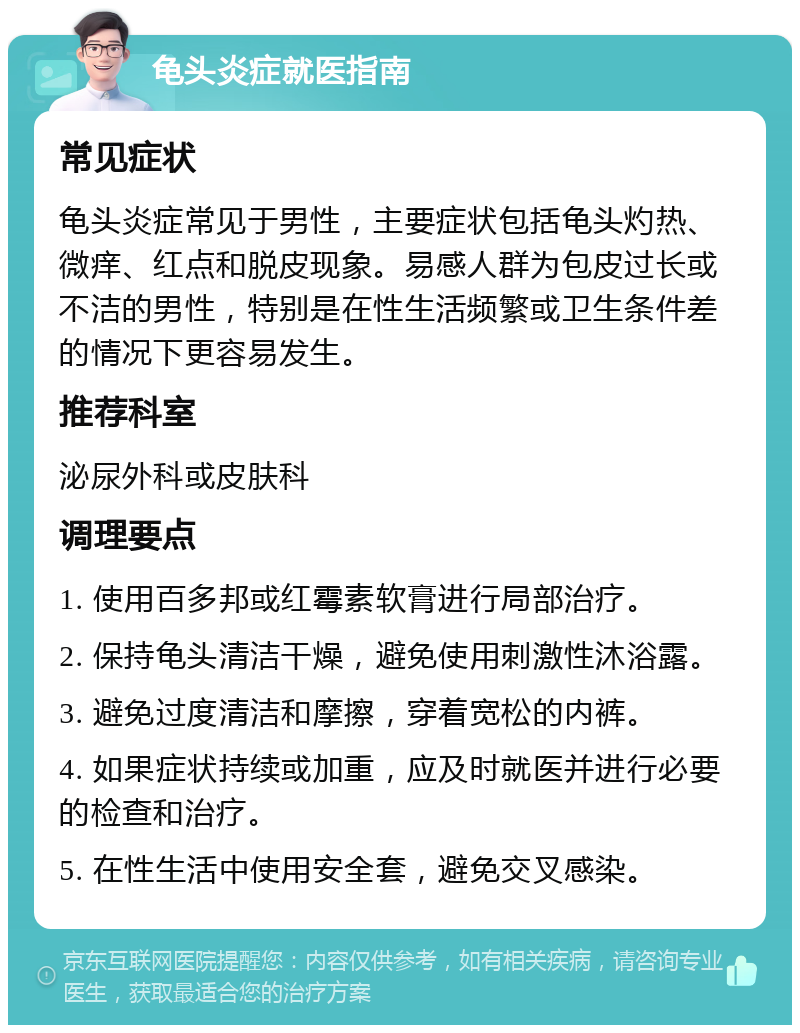 龟头炎症就医指南 常见症状 龟头炎症常见于男性，主要症状包括龟头灼热、微痒、红点和脱皮现象。易感人群为包皮过长或不洁的男性，特别是在性生活频繁或卫生条件差的情况下更容易发生。 推荐科室 泌尿外科或皮肤科 调理要点 1. 使用百多邦或红霉素软膏进行局部治疗。 2. 保持龟头清洁干燥，避免使用刺激性沐浴露。 3. 避免过度清洁和摩擦，穿着宽松的内裤。 4. 如果症状持续或加重，应及时就医并进行必要的检查和治疗。 5. 在性生活中使用安全套，避免交叉感染。