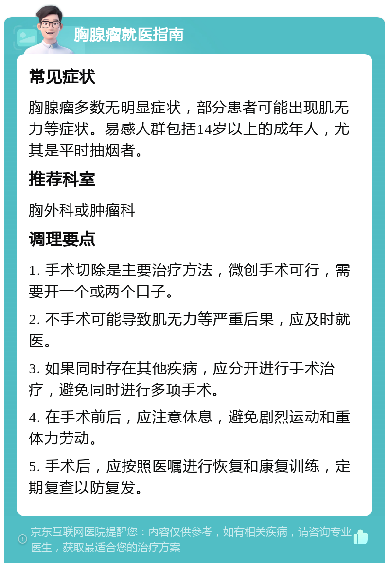 胸腺瘤就医指南 常见症状 胸腺瘤多数无明显症状，部分患者可能出现肌无力等症状。易感人群包括14岁以上的成年人，尤其是平时抽烟者。 推荐科室 胸外科或肿瘤科 调理要点 1. 手术切除是主要治疗方法，微创手术可行，需要开一个或两个口子。 2. 不手术可能导致肌无力等严重后果，应及时就医。 3. 如果同时存在其他疾病，应分开进行手术治疗，避免同时进行多项手术。 4. 在手术前后，应注意休息，避免剧烈运动和重体力劳动。 5. 手术后，应按照医嘱进行恢复和康复训练，定期复查以防复发。