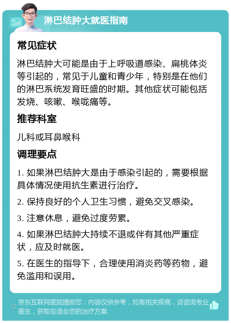 淋巴结肿大就医指南 常见症状 淋巴结肿大可能是由于上呼吸道感染、扁桃体炎等引起的，常见于儿童和青少年，特别是在他们的淋巴系统发育旺盛的时期。其他症状可能包括发烧、咳嗽、喉咙痛等。 推荐科室 儿科或耳鼻喉科 调理要点 1. 如果淋巴结肿大是由于感染引起的，需要根据具体情况使用抗生素进行治疗。 2. 保持良好的个人卫生习惯，避免交叉感染。 3. 注意休息，避免过度劳累。 4. 如果淋巴结肿大持续不退或伴有其他严重症状，应及时就医。 5. 在医生的指导下，合理使用消炎药等药物，避免滥用和误用。