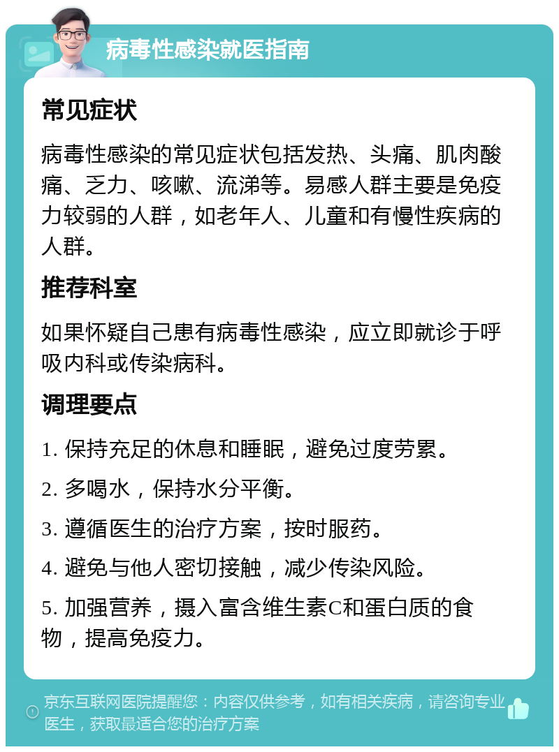 病毒性感染就医指南 常见症状 病毒性感染的常见症状包括发热、头痛、肌肉酸痛、乏力、咳嗽、流涕等。易感人群主要是免疫力较弱的人群，如老年人、儿童和有慢性疾病的人群。 推荐科室 如果怀疑自己患有病毒性感染，应立即就诊于呼吸内科或传染病科。 调理要点 1. 保持充足的休息和睡眠，避免过度劳累。 2. 多喝水，保持水分平衡。 3. 遵循医生的治疗方案，按时服药。 4. 避免与他人密切接触，减少传染风险。 5. 加强营养，摄入富含维生素C和蛋白质的食物，提高免疫力。