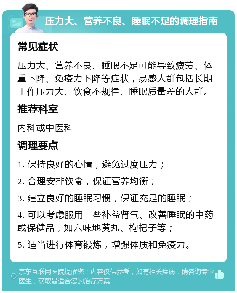 压力大、营养不良、睡眠不足的调理指南 常见症状 压力大、营养不良、睡眠不足可能导致疲劳、体重下降、免疫力下降等症状，易感人群包括长期工作压力大、饮食不规律、睡眠质量差的人群。 推荐科室 内科或中医科 调理要点 1. 保持良好的心情，避免过度压力； 2. 合理安排饮食，保证营养均衡； 3. 建立良好的睡眠习惯，保证充足的睡眠； 4. 可以考虑服用一些补益肾气、改善睡眠的中药或保健品，如六味地黄丸、枸杞子等； 5. 适当进行体育锻炼，增强体质和免疫力。