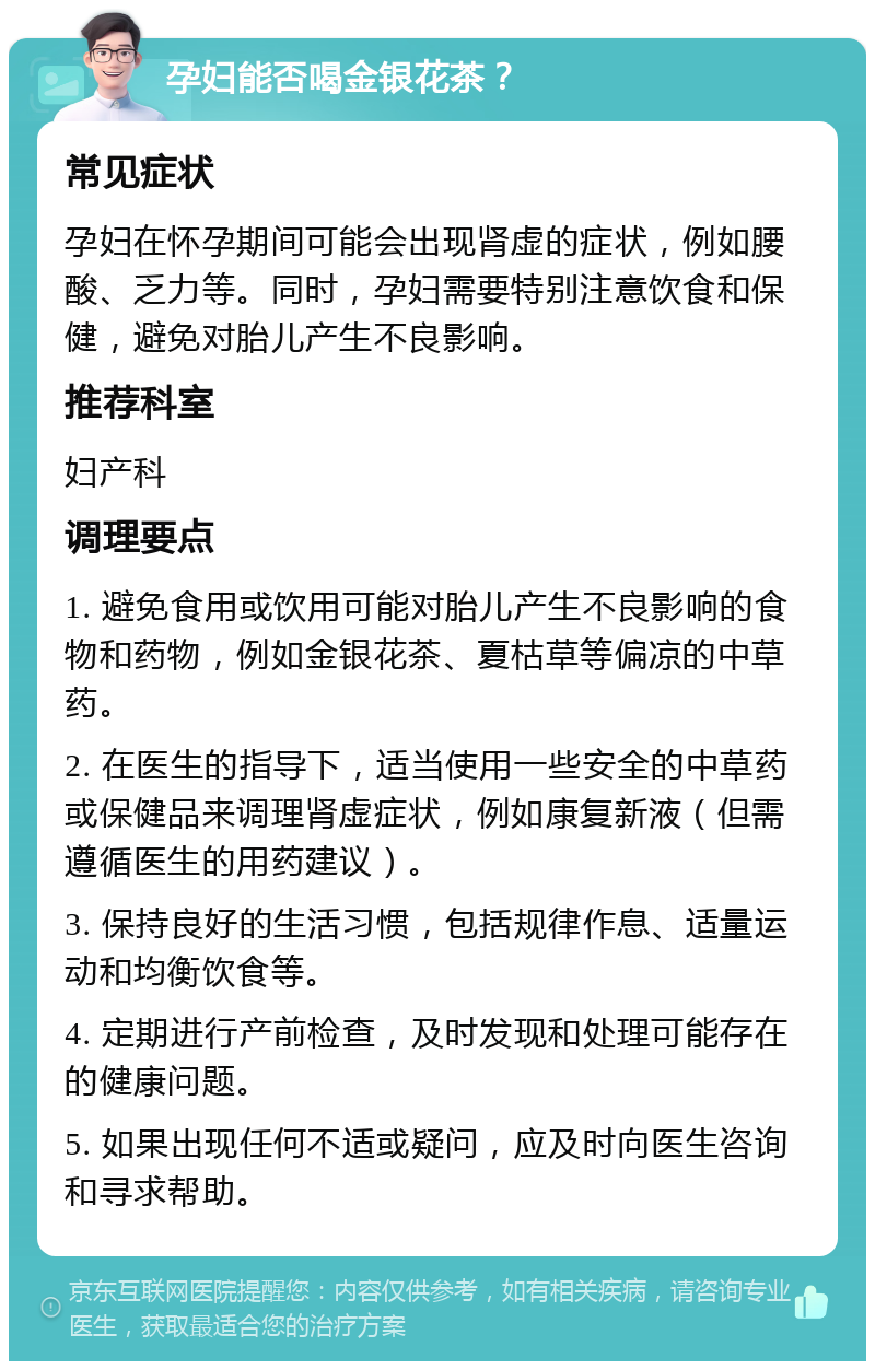 孕妇能否喝金银花茶？ 常见症状 孕妇在怀孕期间可能会出现肾虚的症状，例如腰酸、乏力等。同时，孕妇需要特别注意饮食和保健，避免对胎儿产生不良影响。 推荐科室 妇产科 调理要点 1. 避免食用或饮用可能对胎儿产生不良影响的食物和药物，例如金银花茶、夏枯草等偏凉的中草药。 2. 在医生的指导下，适当使用一些安全的中草药或保健品来调理肾虚症状，例如康复新液（但需遵循医生的用药建议）。 3. 保持良好的生活习惯，包括规律作息、适量运动和均衡饮食等。 4. 定期进行产前检查，及时发现和处理可能存在的健康问题。 5. 如果出现任何不适或疑问，应及时向医生咨询和寻求帮助。