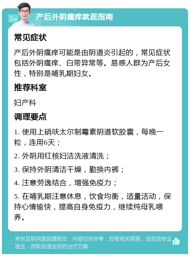 产后外阴瘙痒就医指南 常见症状 产后外阴瘙痒可能是由阴道炎引起的，常见症状包括外阴瘙痒、白带异常等。易感人群为产后女性，特别是哺乳期妇女。 推荐科室 妇产科 调理要点 1. 使用上硝呋太尔制霉素阴道软胶囊，每晚一粒，连用6天； 2. 外阴用红核妇洁洗液清洗； 3. 保持外阴清洁干燥，勤换内裤； 4. 注意劳逸结合，增强免疫力； 5. 在哺乳期注意休息，饮食均衡，适量活动，保持心情愉快，提高自身免疫力，继续纯母乳喂养。