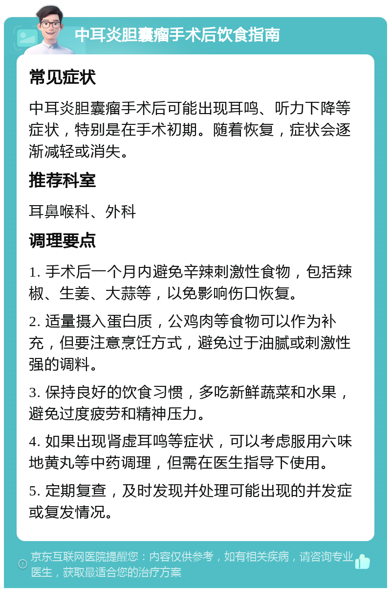 中耳炎胆囊瘤手术后饮食指南 常见症状 中耳炎胆囊瘤手术后可能出现耳鸣、听力下降等症状，特别是在手术初期。随着恢复，症状会逐渐减轻或消失。 推荐科室 耳鼻喉科、外科 调理要点 1. 手术后一个月内避免辛辣刺激性食物，包括辣椒、生姜、大蒜等，以免影响伤口恢复。 2. 适量摄入蛋白质，公鸡肉等食物可以作为补充，但要注意烹饪方式，避免过于油腻或刺激性强的调料。 3. 保持良好的饮食习惯，多吃新鲜蔬菜和水果，避免过度疲劳和精神压力。 4. 如果出现肾虚耳鸣等症状，可以考虑服用六味地黄丸等中药调理，但需在医生指导下使用。 5. 定期复查，及时发现并处理可能出现的并发症或复发情况。