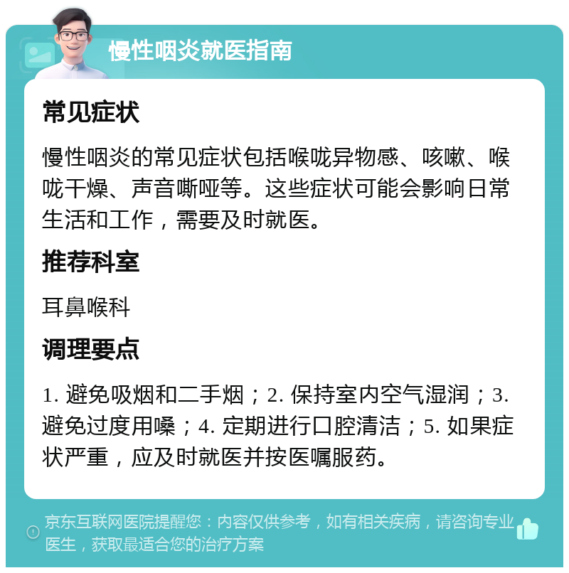 慢性咽炎就医指南 常见症状 慢性咽炎的常见症状包括喉咙异物感、咳嗽、喉咙干燥、声音嘶哑等。这些症状可能会影响日常生活和工作，需要及时就医。 推荐科室 耳鼻喉科 调理要点 1. 避免吸烟和二手烟；2. 保持室内空气湿润；3. 避免过度用嗓；4. 定期进行口腔清洁；5. 如果症状严重，应及时就医并按医嘱服药。