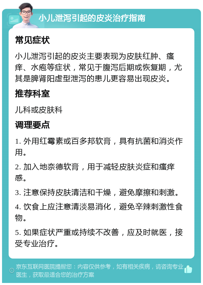 小儿泄泻引起的皮炎治疗指南 常见症状 小儿泄泻引起的皮炎主要表现为皮肤红肿、瘙痒、水疱等症状，常见于腹泻后期或恢复期，尤其是脾肾阳虚型泄泻的患儿更容易出现皮炎。 推荐科室 儿科或皮肤科 调理要点 1. 外用红霉素或百多邦软膏，具有抗菌和消炎作用。 2. 加入地奈德软膏，用于减轻皮肤炎症和瘙痒感。 3. 注意保持皮肤清洁和干燥，避免摩擦和刺激。 4. 饮食上应注意清淡易消化，避免辛辣刺激性食物。 5. 如果症状严重或持续不改善，应及时就医，接受专业治疗。