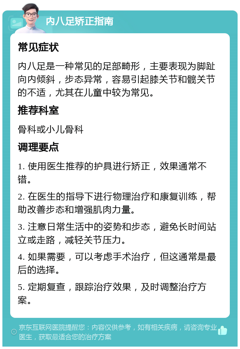 内八足矫正指南 常见症状 内八足是一种常见的足部畸形，主要表现为脚趾向内倾斜，步态异常，容易引起膝关节和髋关节的不适，尤其在儿童中较为常见。 推荐科室 骨科或小儿骨科 调理要点 1. 使用医生推荐的护具进行矫正，效果通常不错。 2. 在医生的指导下进行物理治疗和康复训练，帮助改善步态和增强肌肉力量。 3. 注意日常生活中的姿势和步态，避免长时间站立或走路，减轻关节压力。 4. 如果需要，可以考虑手术治疗，但这通常是最后的选择。 5. 定期复查，跟踪治疗效果，及时调整治疗方案。