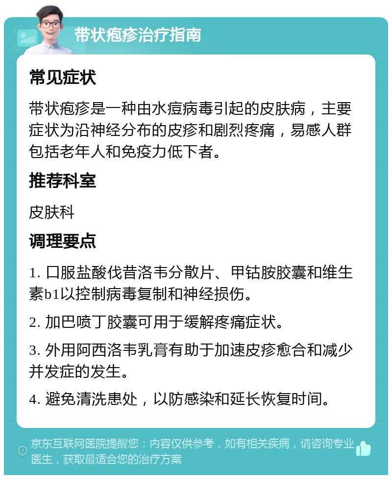 带状疱疹治疗指南 常见症状 带状疱疹是一种由水痘病毒引起的皮肤病，主要症状为沿神经分布的皮疹和剧烈疼痛，易感人群包括老年人和免疫力低下者。 推荐科室 皮肤科 调理要点 1. 口服盐酸伐昔洛韦分散片、甲钴胺胶囊和维生素b1以控制病毒复制和神经损伤。 2. 加巴喷丁胶囊可用于缓解疼痛症状。 3. 外用阿西洛韦乳膏有助于加速皮疹愈合和减少并发症的发生。 4. 避免清洗患处，以防感染和延长恢复时间。