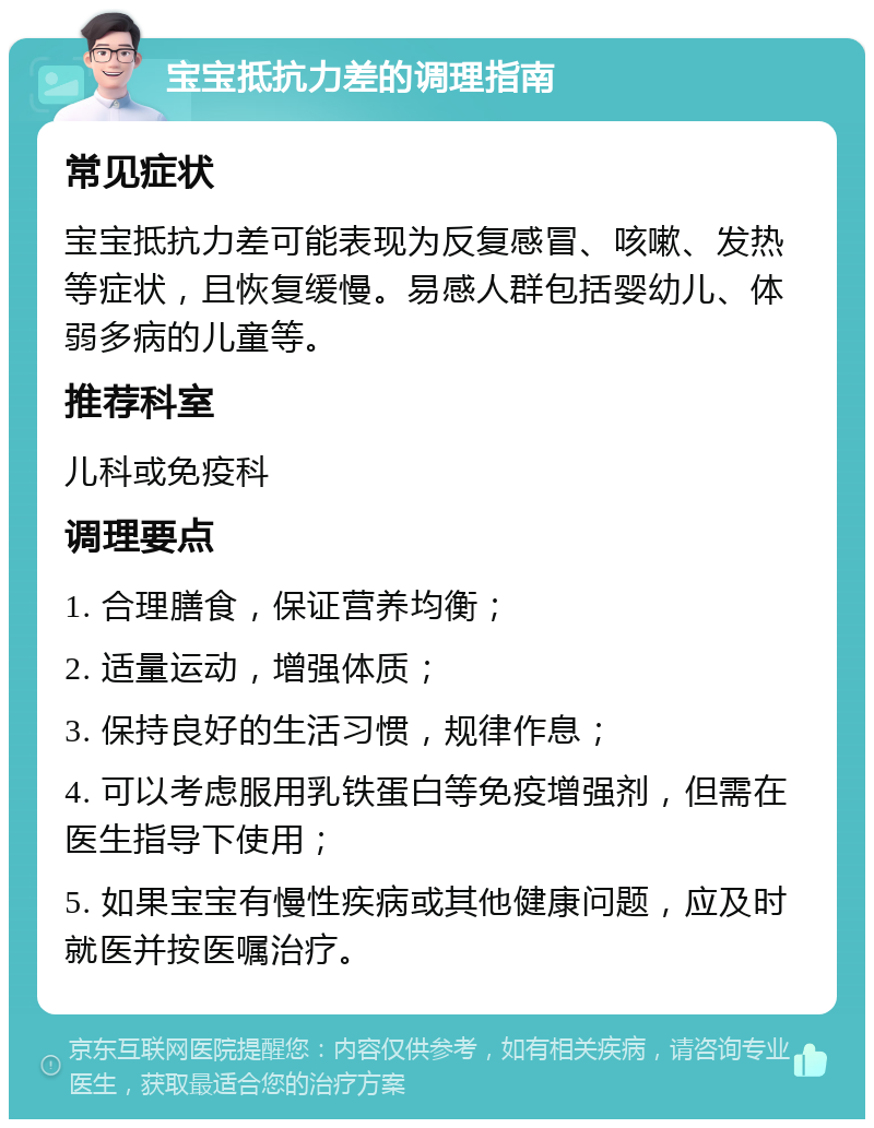 宝宝抵抗力差的调理指南 常见症状 宝宝抵抗力差可能表现为反复感冒、咳嗽、发热等症状，且恢复缓慢。易感人群包括婴幼儿、体弱多病的儿童等。 推荐科室 儿科或免疫科 调理要点 1. 合理膳食，保证营养均衡； 2. 适量运动，增强体质； 3. 保持良好的生活习惯，规律作息； 4. 可以考虑服用乳铁蛋白等免疫增强剂，但需在医生指导下使用； 5. 如果宝宝有慢性疾病或其他健康问题，应及时就医并按医嘱治疗。