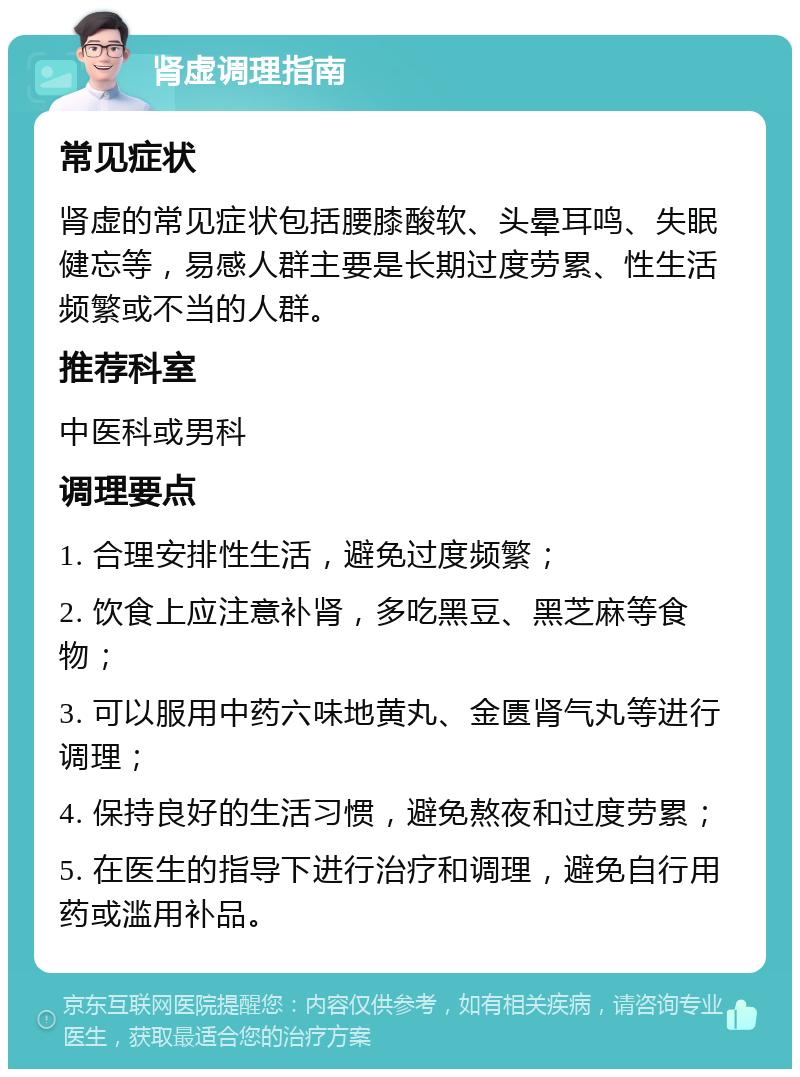 肾虚调理指南 常见症状 肾虚的常见症状包括腰膝酸软、头晕耳鸣、失眠健忘等，易感人群主要是长期过度劳累、性生活频繁或不当的人群。 推荐科室 中医科或男科 调理要点 1. 合理安排性生活，避免过度频繁； 2. 饮食上应注意补肾，多吃黑豆、黑芝麻等食物； 3. 可以服用中药六味地黄丸、金匮肾气丸等进行调理； 4. 保持良好的生活习惯，避免熬夜和过度劳累； 5. 在医生的指导下进行治疗和调理，避免自行用药或滥用补品。