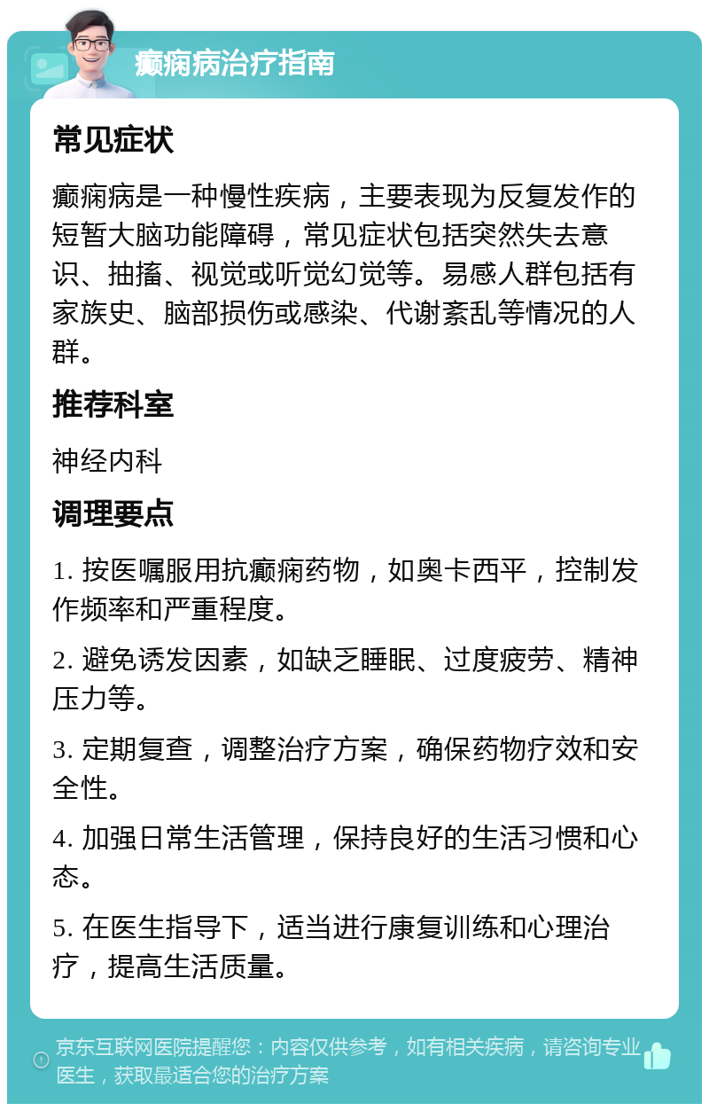 癫痫病治疗指南 常见症状 癫痫病是一种慢性疾病，主要表现为反复发作的短暂大脑功能障碍，常见症状包括突然失去意识、抽搐、视觉或听觉幻觉等。易感人群包括有家族史、脑部损伤或感染、代谢紊乱等情况的人群。 推荐科室 神经内科 调理要点 1. 按医嘱服用抗癫痫药物，如奥卡西平，控制发作频率和严重程度。 2. 避免诱发因素，如缺乏睡眠、过度疲劳、精神压力等。 3. 定期复查，调整治疗方案，确保药物疗效和安全性。 4. 加强日常生活管理，保持良好的生活习惯和心态。 5. 在医生指导下，适当进行康复训练和心理治疗，提高生活质量。