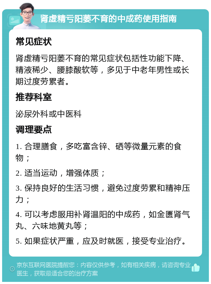 肾虚精亏阳萎不育的中成药使用指南 常见症状 肾虚精亏阳萎不育的常见症状包括性功能下降、精液稀少、腰膝酸软等，多见于中老年男性或长期过度劳累者。 推荐科室 泌尿外科或中医科 调理要点 1. 合理膳食，多吃富含锌、硒等微量元素的食物； 2. 适当运动，增强体质； 3. 保持良好的生活习惯，避免过度劳累和精神压力； 4. 可以考虑服用补肾温阳的中成药，如金匮肾气丸、六味地黄丸等； 5. 如果症状严重，应及时就医，接受专业治疗。