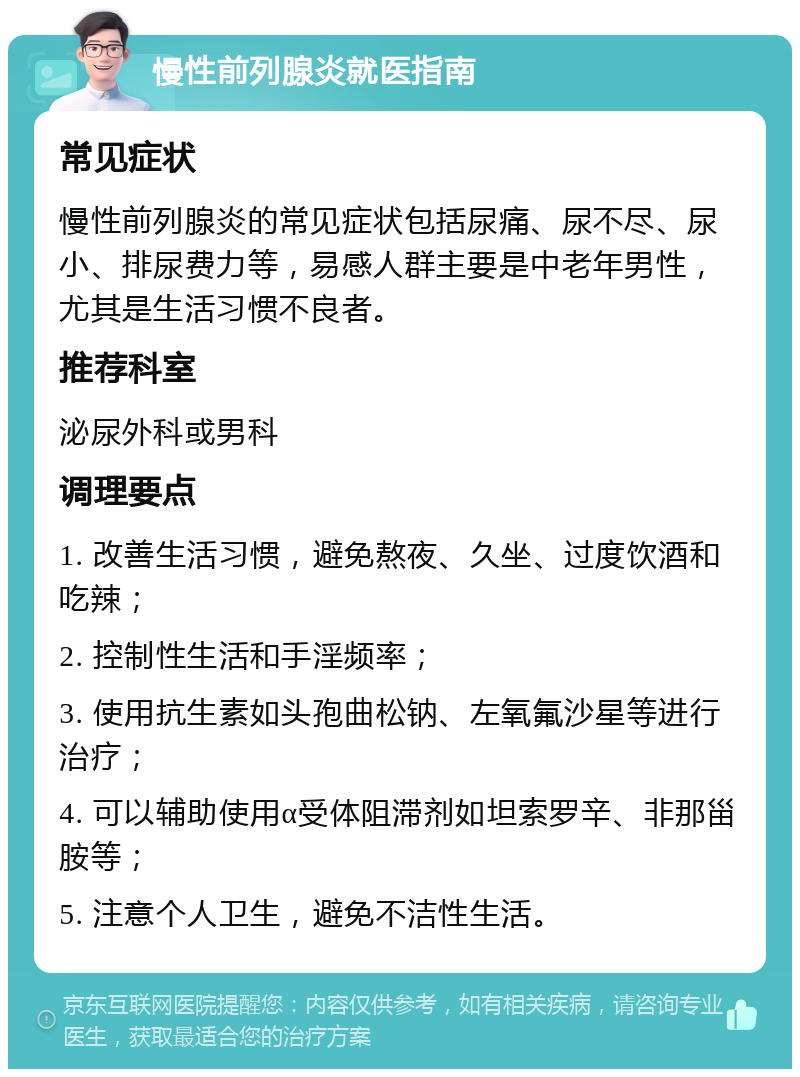 慢性前列腺炎就医指南 常见症状 慢性前列腺炎的常见症状包括尿痛、尿不尽、尿小、排尿费力等，易感人群主要是中老年男性，尤其是生活习惯不良者。 推荐科室 泌尿外科或男科 调理要点 1. 改善生活习惯，避免熬夜、久坐、过度饮酒和吃辣； 2. 控制性生活和手淫频率； 3. 使用抗生素如头孢曲松钠、左氧氟沙星等进行治疗； 4. 可以辅助使用α受体阻滞剂如坦索罗辛、非那甾胺等； 5. 注意个人卫生，避免不洁性生活。