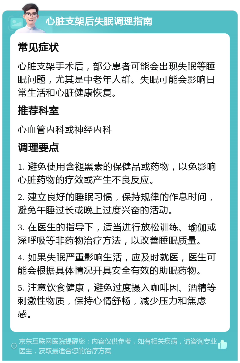 心脏支架后失眠调理指南 常见症状 心脏支架手术后，部分患者可能会出现失眠等睡眠问题，尤其是中老年人群。失眠可能会影响日常生活和心脏健康恢复。 推荐科室 心血管内科或神经内科 调理要点 1. 避免使用含褪黑素的保健品或药物，以免影响心脏药物的疗效或产生不良反应。 2. 建立良好的睡眠习惯，保持规律的作息时间，避免午睡过长或晚上过度兴奋的活动。 3. 在医生的指导下，适当进行放松训练、瑜伽或深呼吸等非药物治疗方法，以改善睡眠质量。 4. 如果失眠严重影响生活，应及时就医，医生可能会根据具体情况开具安全有效的助眠药物。 5. 注意饮食健康，避免过度摄入咖啡因、酒精等刺激性物质，保持心情舒畅，减少压力和焦虑感。