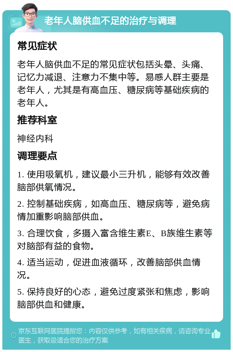 老年人脑供血不足的治疗与调理 常见症状 老年人脑供血不足的常见症状包括头晕、头痛、记忆力减退、注意力不集中等。易感人群主要是老年人，尤其是有高血压、糖尿病等基础疾病的老年人。 推荐科室 神经内科 调理要点 1. 使用吸氧机，建议最小三升机，能够有效改善脑部供氧情况。 2. 控制基础疾病，如高血压、糖尿病等，避免病情加重影响脑部供血。 3. 合理饮食，多摄入富含维生素E、B族维生素等对脑部有益的食物。 4. 适当运动，促进血液循环，改善脑部供血情况。 5. 保持良好的心态，避免过度紧张和焦虑，影响脑部供血和健康。