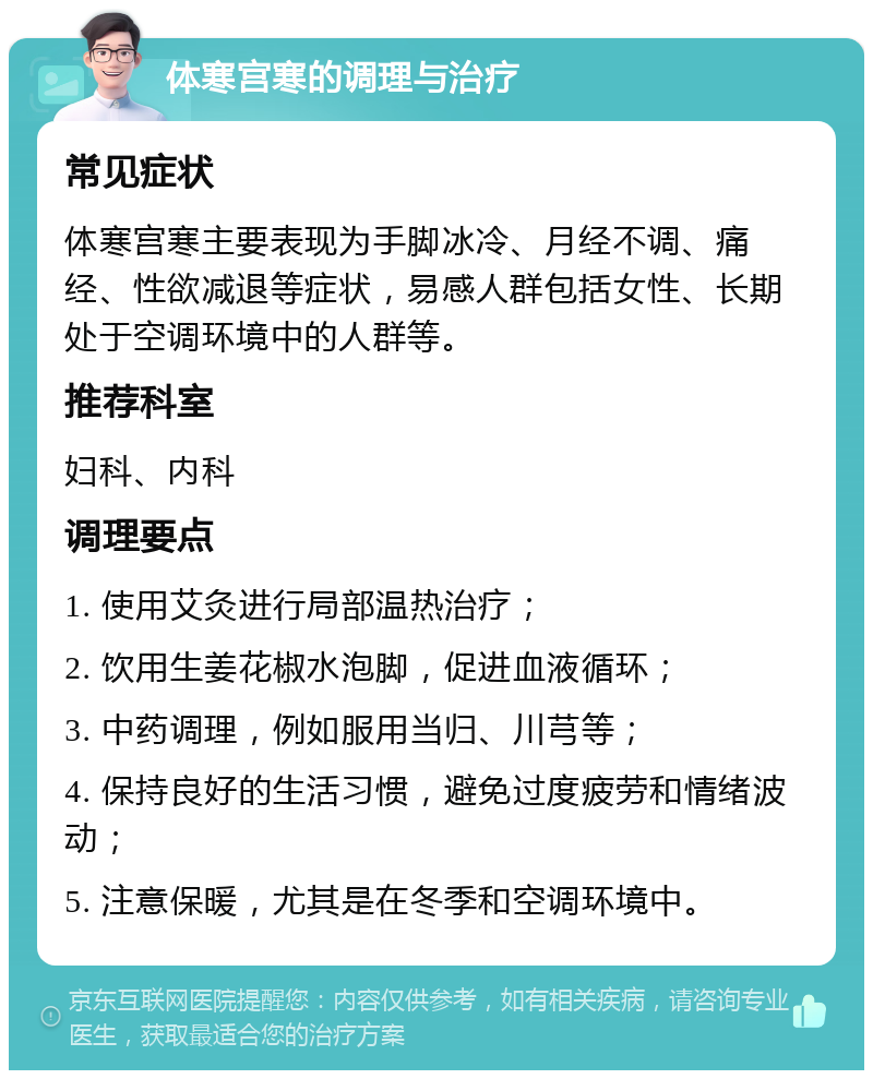 体寒宫寒的调理与治疗 常见症状 体寒宫寒主要表现为手脚冰冷、月经不调、痛经、性欲减退等症状，易感人群包括女性、长期处于空调环境中的人群等。 推荐科室 妇科、内科 调理要点 1. 使用艾灸进行局部温热治疗； 2. 饮用生姜花椒水泡脚，促进血液循环； 3. 中药调理，例如服用当归、川芎等； 4. 保持良好的生活习惯，避免过度疲劳和情绪波动； 5. 注意保暖，尤其是在冬季和空调环境中。