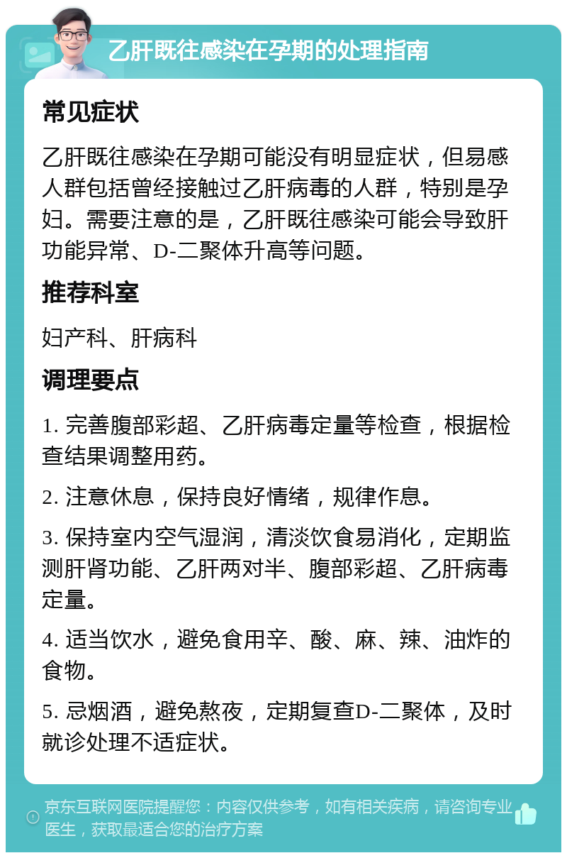 乙肝既往感染在孕期的处理指南 常见症状 乙肝既往感染在孕期可能没有明显症状，但易感人群包括曾经接触过乙肝病毒的人群，特别是孕妇。需要注意的是，乙肝既往感染可能会导致肝功能异常、D-二聚体升高等问题。 推荐科室 妇产科、肝病科 调理要点 1. 完善腹部彩超、乙肝病毒定量等检查，根据检查结果调整用药。 2. 注意休息，保持良好情绪，规律作息。 3. 保持室内空气湿润，清淡饮食易消化，定期监测肝肾功能、乙肝两对半、腹部彩超、乙肝病毒定量。 4. 适当饮水，避免食用辛、酸、麻、辣、油炸的食物。 5. 忌烟酒，避免熬夜，定期复查D-二聚体，及时就诊处理不适症状。